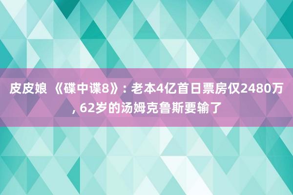 皮皮娘 《碟中谍8》: 老本4亿首日票房仅2480万， 62岁的汤姆克鲁斯要输了