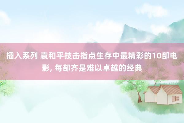 插入系列 袁和平技击指点生存中最精彩的10部电影， 每部齐是难以卓越的经典