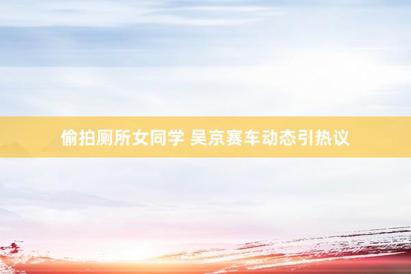 偷拍厕所女同学 吴京赛车动态引热议