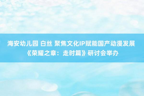 海安幼儿园 白丝 聚焦文化IP赋能国产动漫发展 《荣耀之章：走时篇》研讨会举办