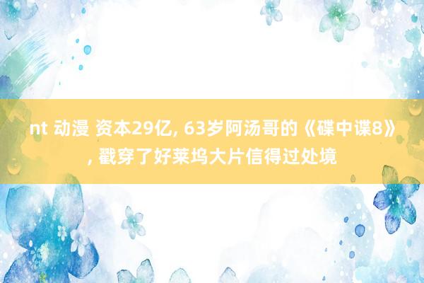 nt 动漫 资本29亿， 63岁阿汤哥的《碟中谍8》， 戳穿了好莱坞大片信得过处境
