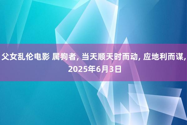 父女乱伦电影 属狗者， 当天顺天时而动， 应地利而谋， 2025年6月3日