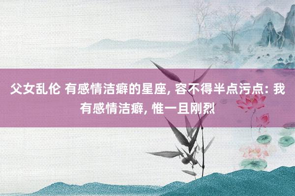 父女乱伦 有感情洁癖的星座， 容不得半点污点: 我有感情洁癖， 惟一且刚烈