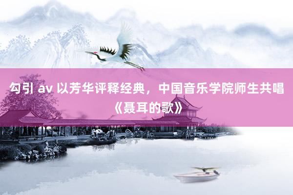 勾引 av 以芳华评释经典，中国音乐学院师生共唱《聂耳的歌》