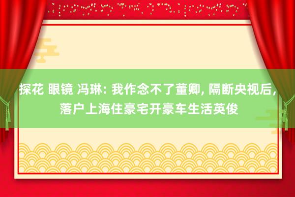 探花 眼镜 冯琳: 我作念不了董卿， 隔断央视后， 落户上海住豪宅开豪车生活英俊