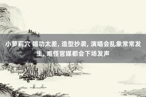 小萝莉穴 唱功太差， 造型抄袭， 演唱会乱象常常发生， 难怪官媒都会下场发声
