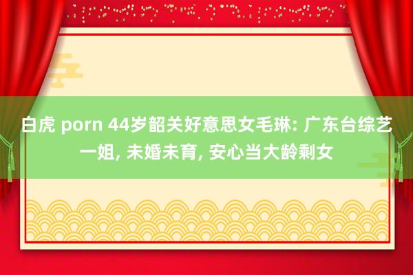白虎 porn 44岁韶关好意思女毛琳: 广东台综艺一姐， 未婚未育， 安心当大龄剩女