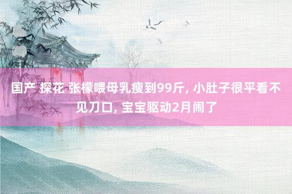 国产 探花 张檬喂母乳瘦到99斤， 小肚子很平看不见刀口， 宝宝驱动2月闹了