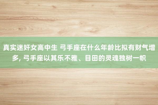 真实迷奸女高中生 弓手座在什么年龄比拟有财气增多， 弓手座以其乐不雅、目田的灵魂独树一帜