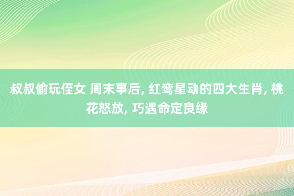 叔叔偷玩侄女 周末事后， 红鸾星动的四大生肖， 桃花怒放， 巧遇命定良缘