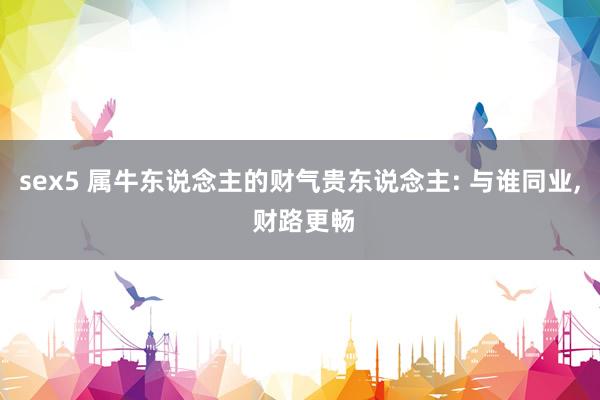 sex5 属牛东说念主的财气贵东说念主: 与谁同业， 财路更畅