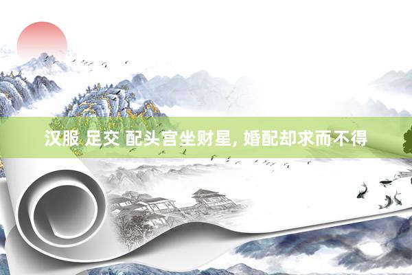 汉服 足交 配头宫坐财星， 婚配却求而不得
