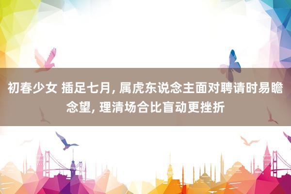 初春少女 插足七月， 属虎东说念主面对聘请时易瞻念望， 理清场合比盲动更挫折