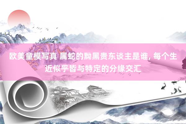 欧美童模写真 属蛇的黝黑贵东谈主是谁， 每个生近似乎皆与特定的分缘交汇